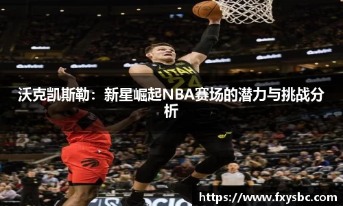 沃克凯斯勒：新星崛起NBA赛场的潜力与挑战分析
