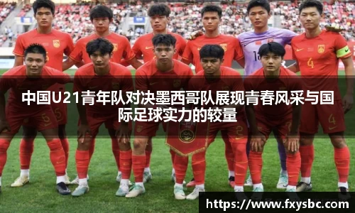 中国U21青年队对决墨西哥队展现青春风采与国际足球实力的较量